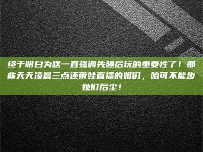 郯城终于明白为啥一直强调先睡后玩的重要性了！那些天天凌晨三点还带娃直播的姐们，咱可不能步她们后尘！